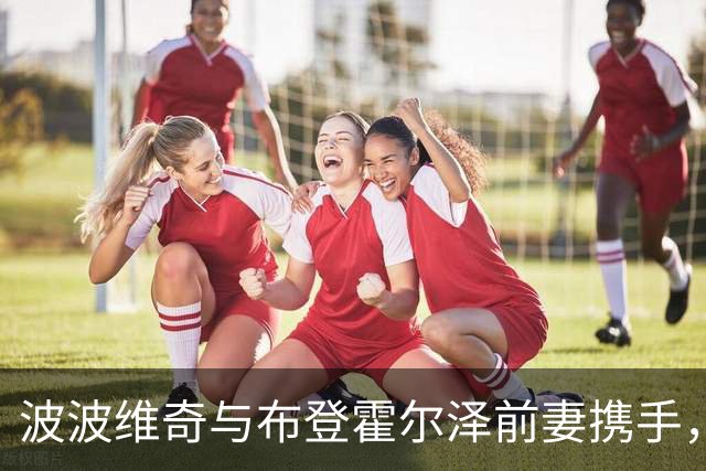 波波维奇与布登霍尔泽前妻携手，情感与职业交织的传奇篇章